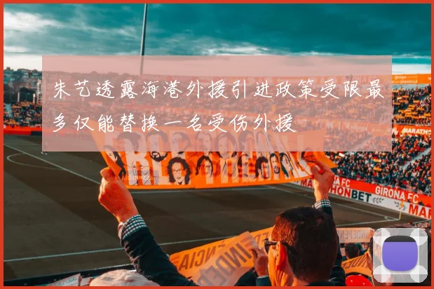 朱艺透露海港外援引进政策受限最多仅能替换一名受伤外援