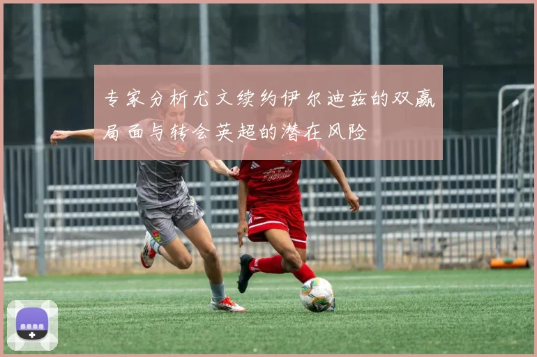 专家分析尤文续约伊尔迪兹的双赢局面与转会英超的潜在风险