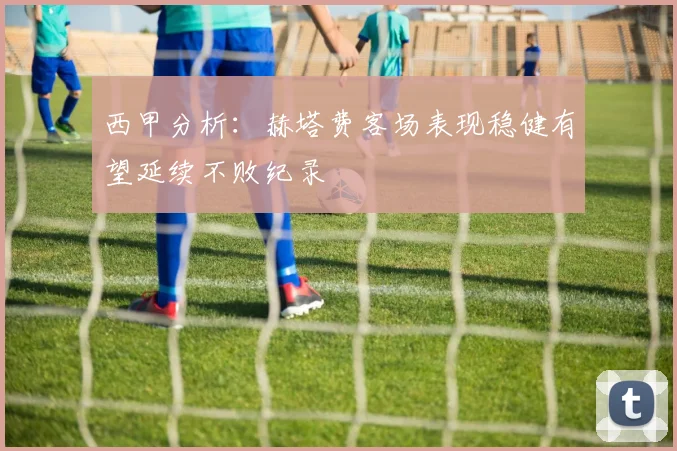 西甲分析：赫塔费客场表现稳健有望延续不败纪录