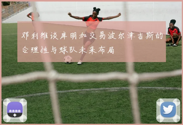 邓利维谈库明加交易波尔津吉斯的合理性与球队未来布局