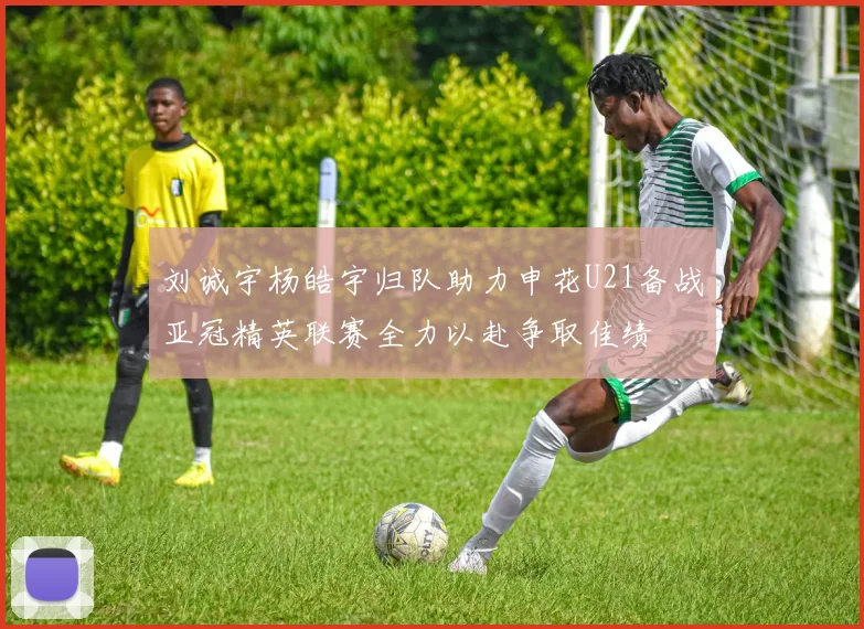 刘诚宇杨皓宇归队助力申花U21备战亚冠精英联赛全力以赴争取佳绩