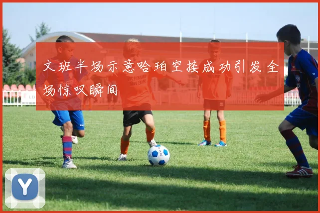 文班半场示意哈珀空接成功引发全场惊叹瞬间