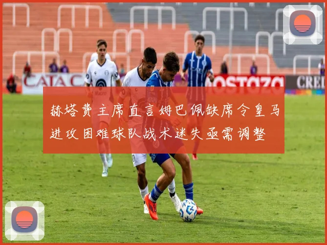 赫塔费主席直言姆巴佩缺席令皇马进攻困难球队战术迷失亟需调整