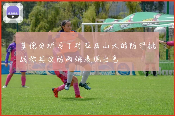 基德分析马丁对亚历山大的防守挑战称其攻防两端表现出色