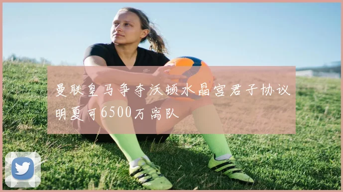 曼联皇马争夺沃顿水晶宫君子协议明夏可6500万离队