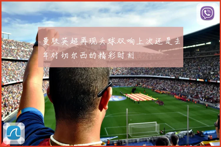 曼联英超再现头球双响上次还是去年对切尔西的精彩时刻