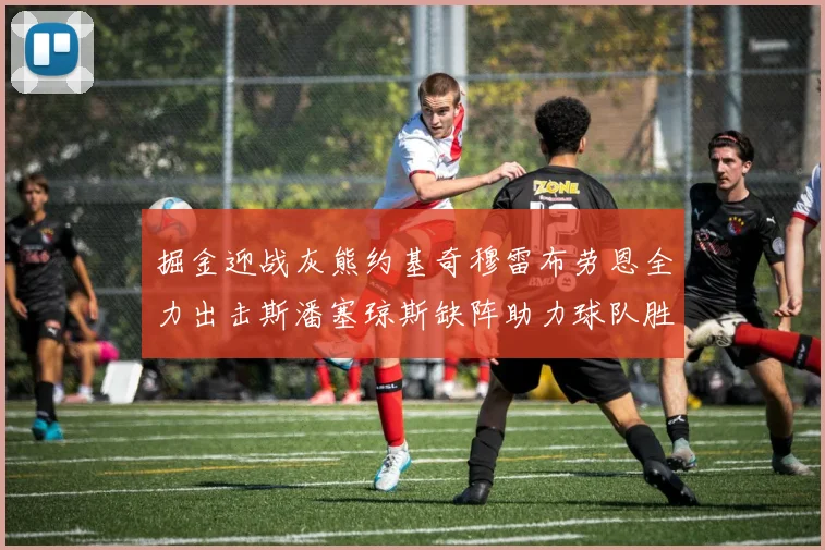 掘金迎战灰熊约基奇穆雷布劳恩全力出击斯潘塞琼斯缺阵助力球队胜算