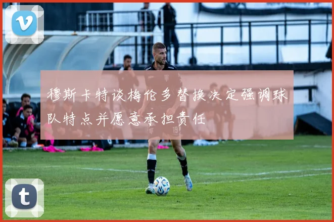 穆斯卡特谈梅伦多替换决定强调球队特点并愿意承担责任