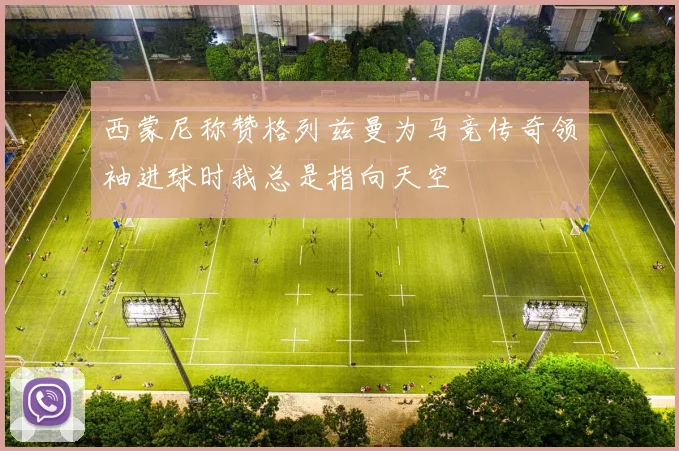 西蒙尼称赞格列兹曼为马竞传奇领袖进球时我总是指向天空