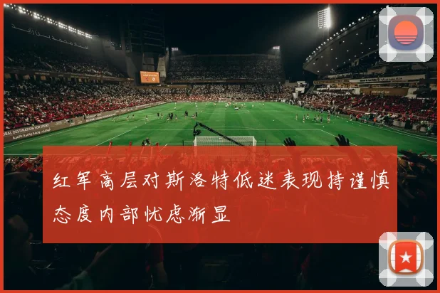 红军高层对斯洛特低迷表现持谨慎态度内部忧虑渐显