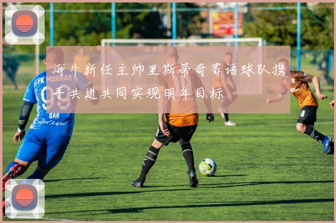 海牛新任主帅里斯蒂奇寄语球队携手共进共同实现明年目标