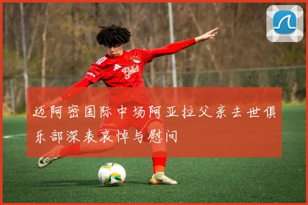 迈阿密国际中场阿亚拉父亲去世俱乐部深表哀悼与慰问