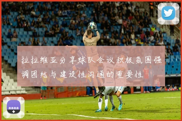 拉拉维亚分享球队会议积极氛围强调团结与建设性沟通的重要性