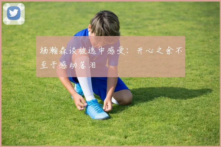 杨瀚森谈被选中感受：开心之余不至于感动落泪