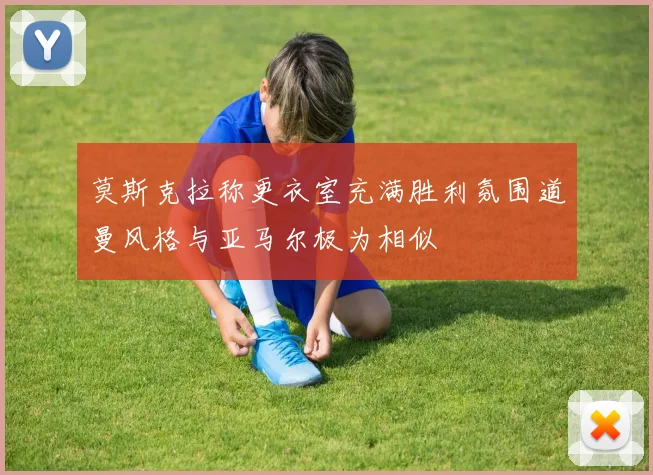 莫斯克拉称更衣室充满胜利氛围道曼风格与亚马尔极为相似