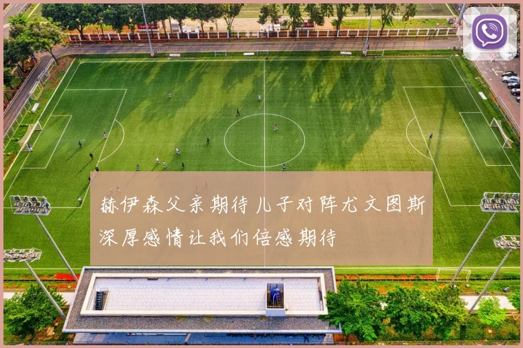 赫伊森父亲期待儿子对阵尤文图斯深厚感情让我们倍感期待