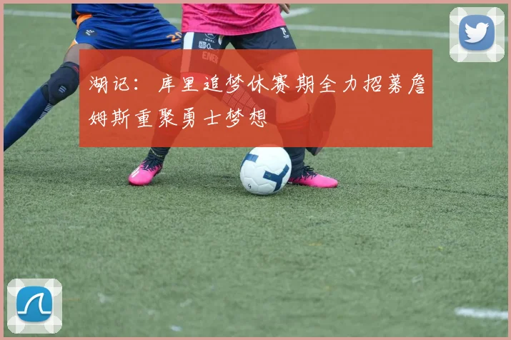 湖记：库里追梦休赛期全力招募詹姆斯重聚勇士梦想