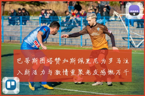巴蒂斯图塔赞加斯佩里尼为罗马注入新活力与激情重聚老友感慨万千