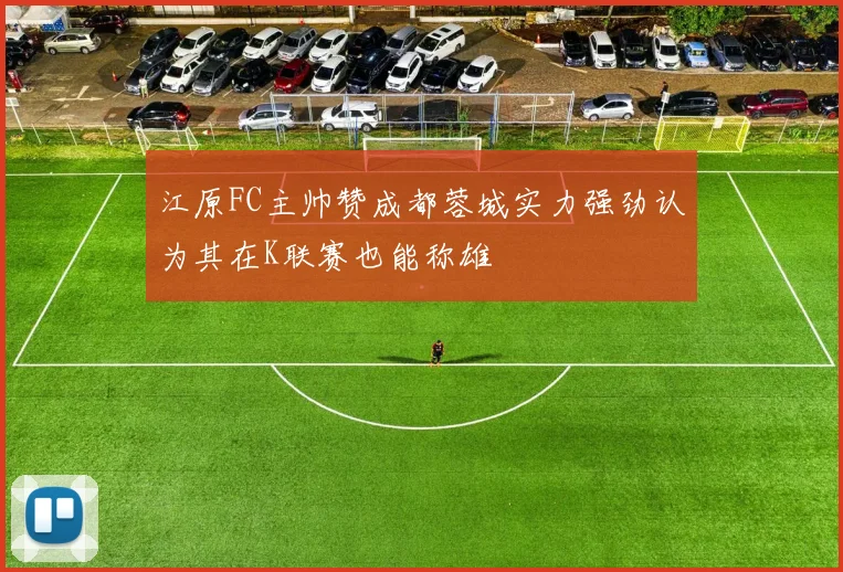 江原FC主帅赞成都蓉城实力强劲认为其在K联赛也能称雄