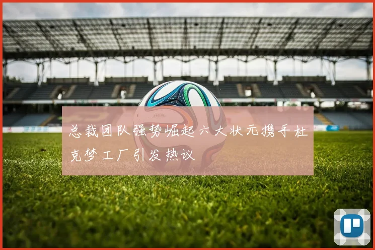 总裁团队强势崛起六大状元携手杜克梦工厂引发热议