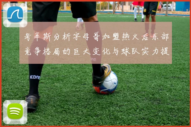 考辛斯分析字母哥加盟热火后东部竞争格局的巨大变化与球队实力提升