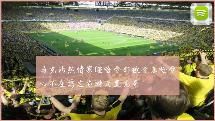 马克西热情寒暄哈登却被冷落哈登心不在焉左右游走显无奈