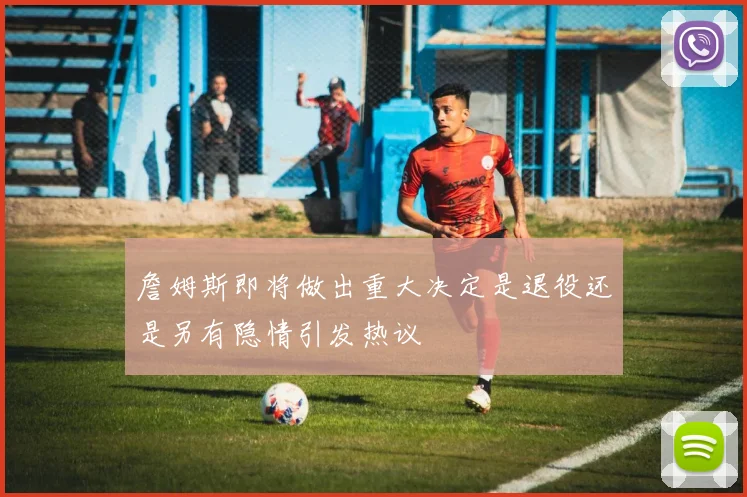 詹姆斯即将做出重大决定是退役还是另有隐情引发热议