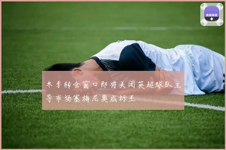 冬季转会窗口即将关闭英超球队主导市场塞梅尼奥成标王