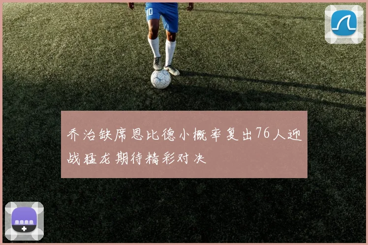 乔治缺席恩比德小概率复出76人迎战猛龙期待精彩对决