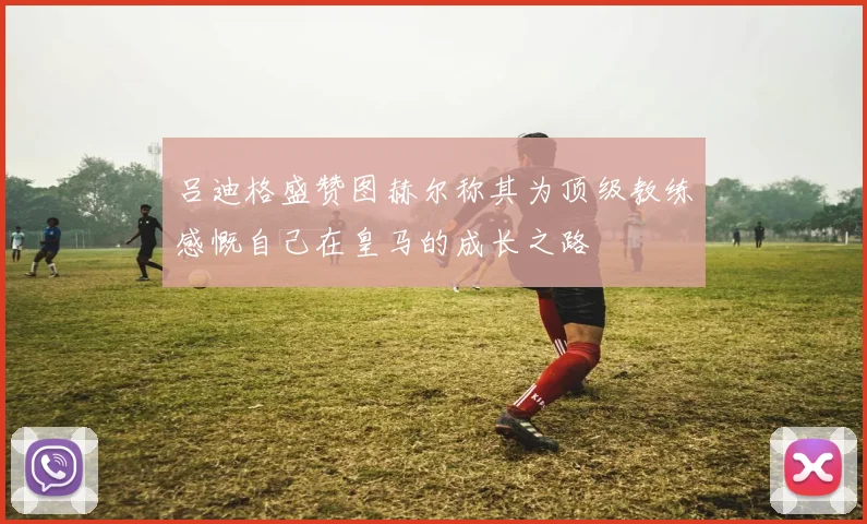 吕迪格盛赞图赫尔称其为顶级教练感慨自己在皇马的成长之路