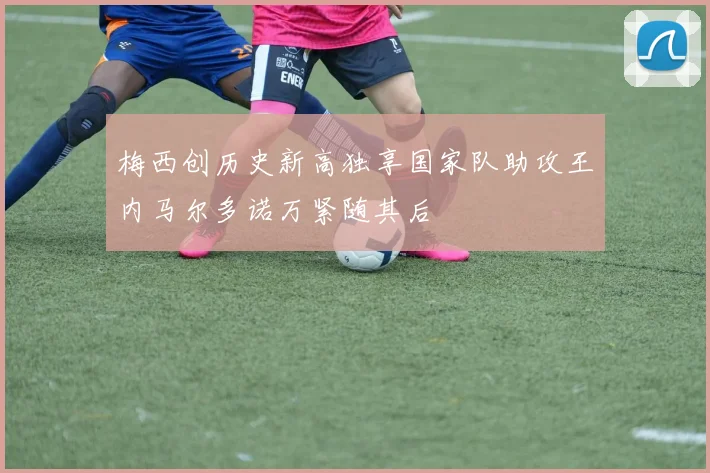梅西创历史新高独享国家队助攻王内马尔多诺万紧随其后
