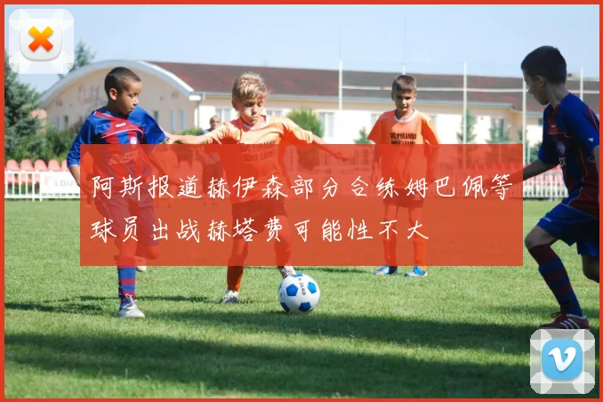 阿斯报道赫伊森部分合练姆巴佩等球员出战赫塔费可能性不大