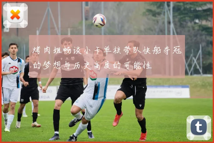 烤肉姐畅谈小卡单核带队快船夺冠的梦想与历史高度的可能性