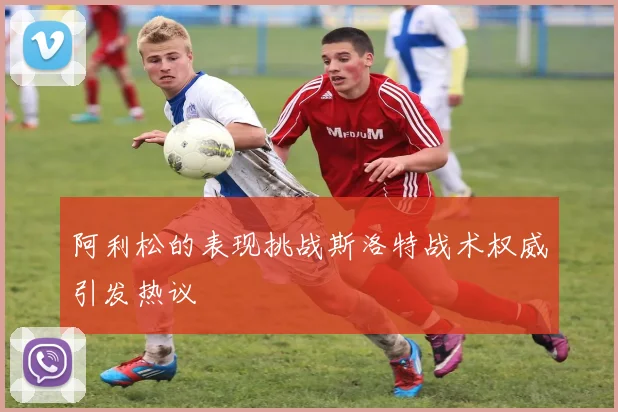 阿利松的表现挑战斯洛特战术权威引发热议