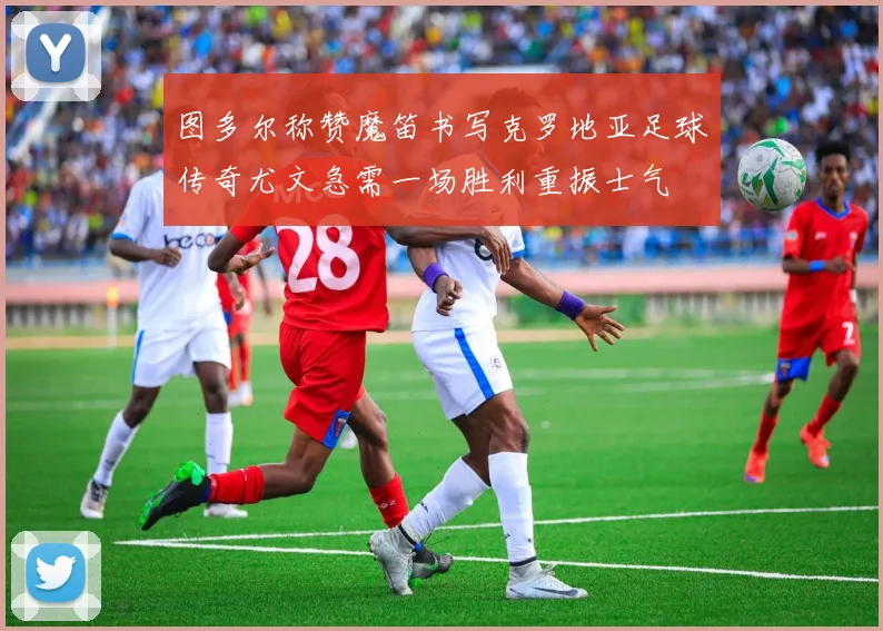 图多尔称赞魔笛书写克罗地亚足球传奇尤文急需一场胜利重振士气