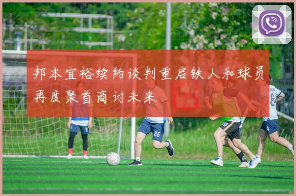 邦本宜裕续约谈判重启铁人和球员再度聚首商讨未来