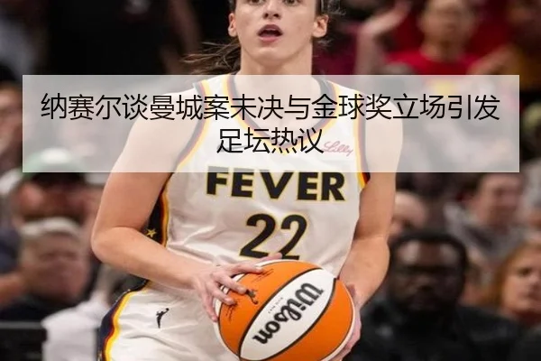 纳赛尔谈曼城案未决与金球奖立场引发足坛热议